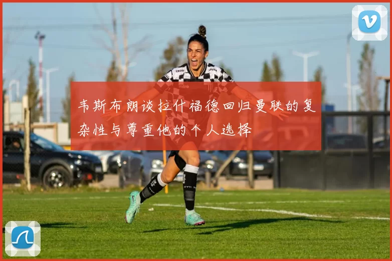韦斯布朗谈拉什福德回归曼联的复杂性与尊重他的个人选择