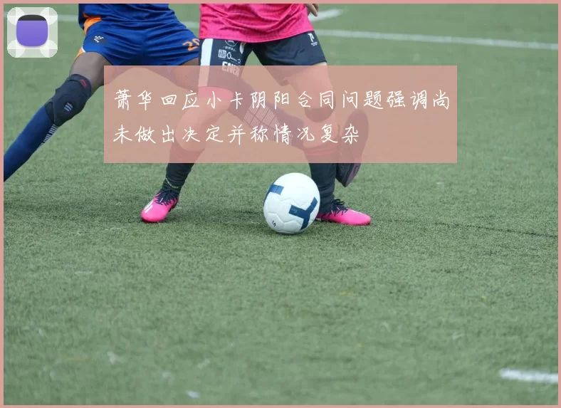 萧华回应小卡阴阳合同问题强调尚未做出决定并称情况复杂