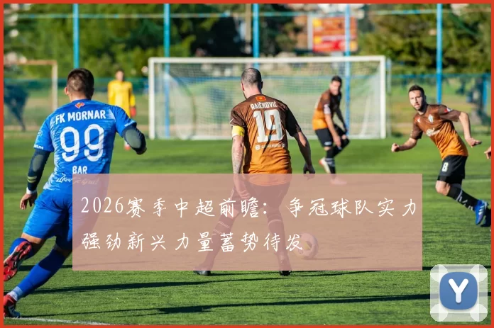 2026赛季中超前瞻：争冠球队实力强劲新兴力量蓄势待发