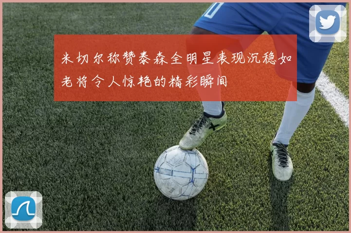 米切尔称赞泰森全明星表现沉稳如老将令人惊艳的精彩瞬间