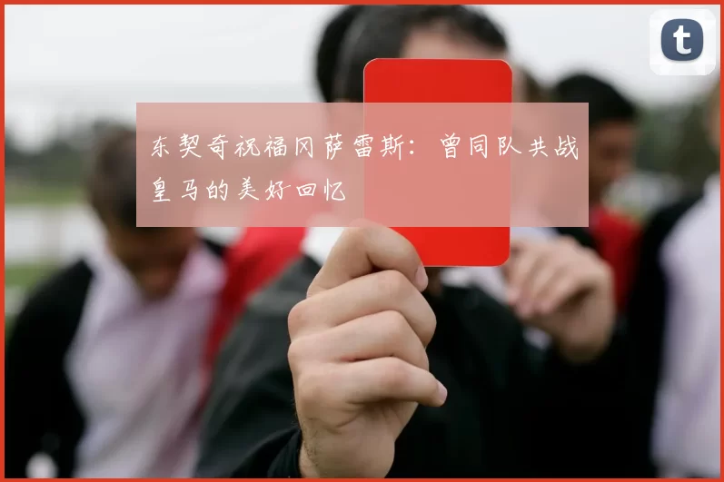 东契奇祝福冈萨雷斯：曾同队共战皇马的美好回忆
