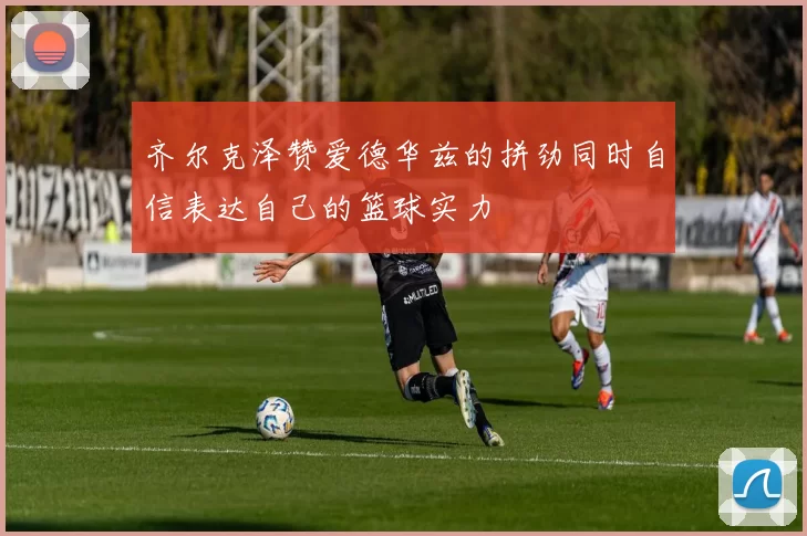 齐尔克泽赞爱德华兹的拼劲同时自信表达自己的篮球实力