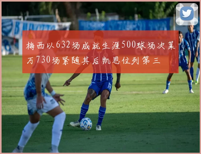 梅西以632场成就生涯500球场次莱万730场紧随其后凯恩位列第三