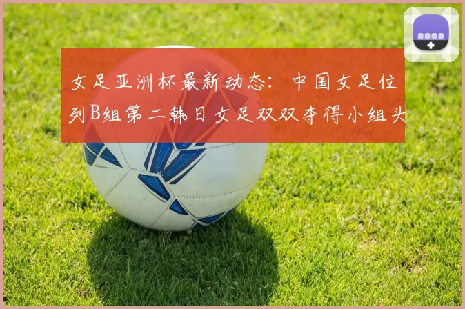 女足亚洲杯最新动态：中国女足位列B组第二韩日女足双双夺得小组头名