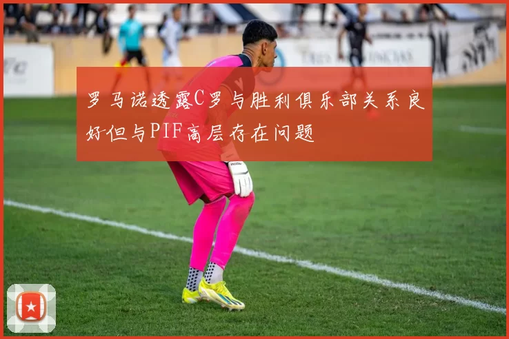 罗马诺透露C罗与胜利俱乐部关系良好但与PIF高层存在问题