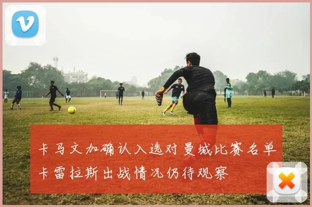 卡马文加确认入选对曼城比赛名单卡雷拉斯出战情况仍待观察