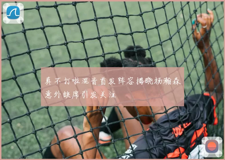 真不打啦混音首发阵容揭晓杨瀚森意外缺席引发关注