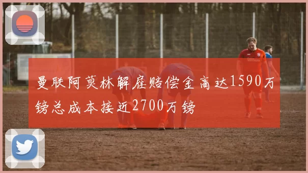 曼联阿莫林解雇赔偿金高达1590万镑总成本接近2700万镑