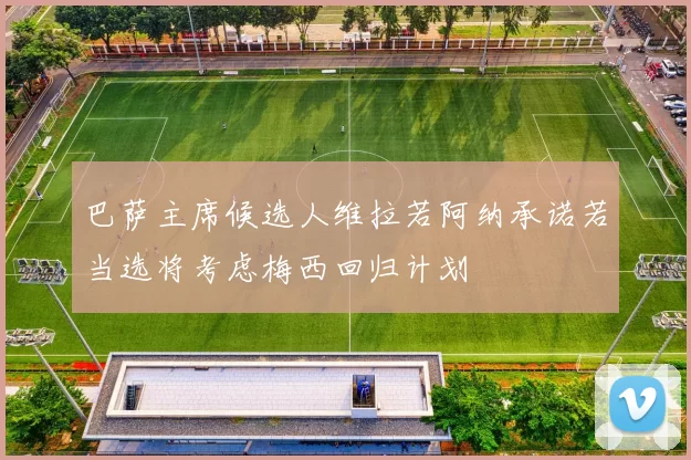 巴萨主席候选人维拉若阿纳承诺若当选将考虑梅西回归计划