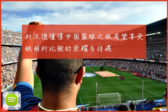 科沃德憧憬中国篮球之旅渴望享受姚明科比般的荣耀与待遇