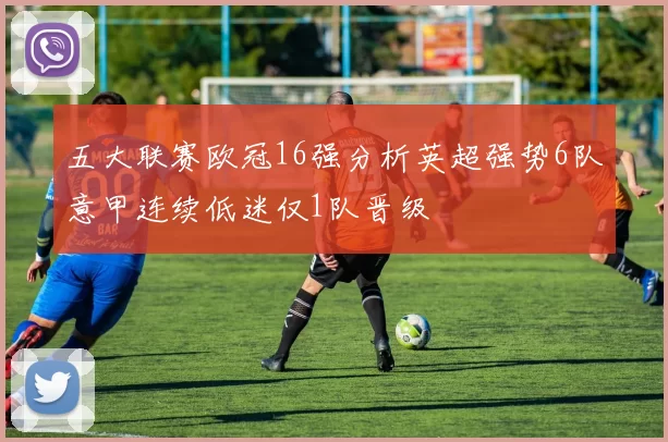 五大联赛欧冠16强分析英超强势6队意甲连续低迷仅1队晋级