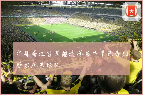 字母哥坦言若能选择或许早已告别密尔沃基球队