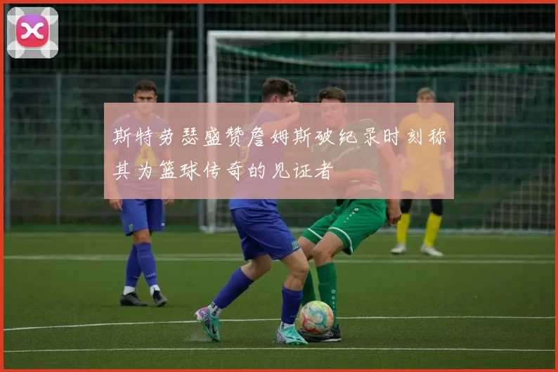 斯特劳瑟盛赞詹姆斯破纪录时刻称其为篮球传奇的见证者