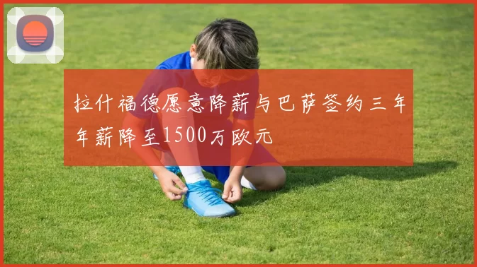 拉什福德愿意降薪与巴萨签约三年年薪降至1500万欧元