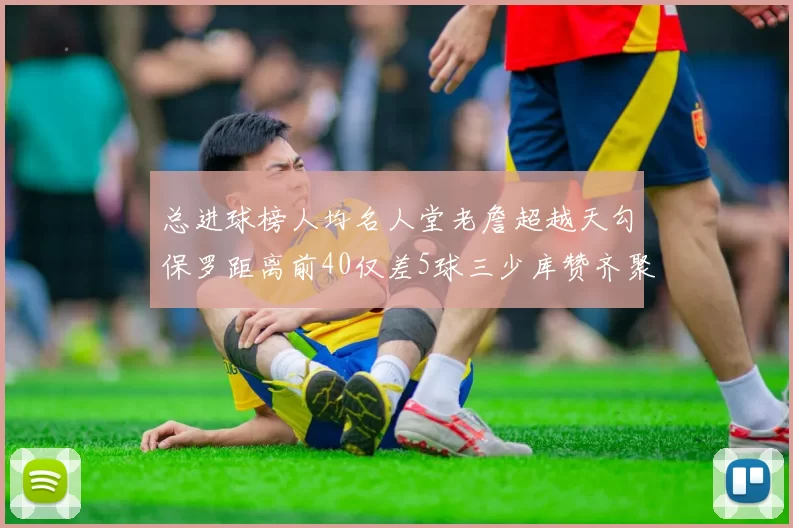总进球榜人均名人堂老詹超越天勾保罗距离前40仅差5球三少库赞齐聚榜单