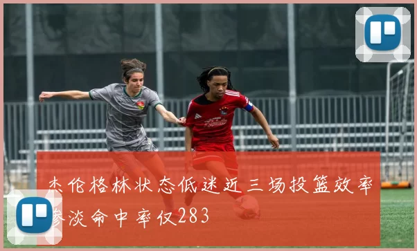 杰伦格林状态低迷近三场投篮效率惨淡命中率仅283