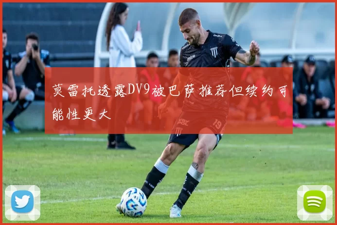 莫雷托透露DV9被巴萨推荐但续约可能性更大