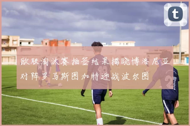 欧联淘汰赛抽签结果揭晓博洛尼亚对阵罗马斯图加特迎战波尔图