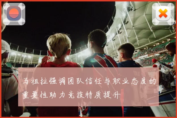 马祖拉强调团队信任与职业态度的重要性助力竞技特质提升
