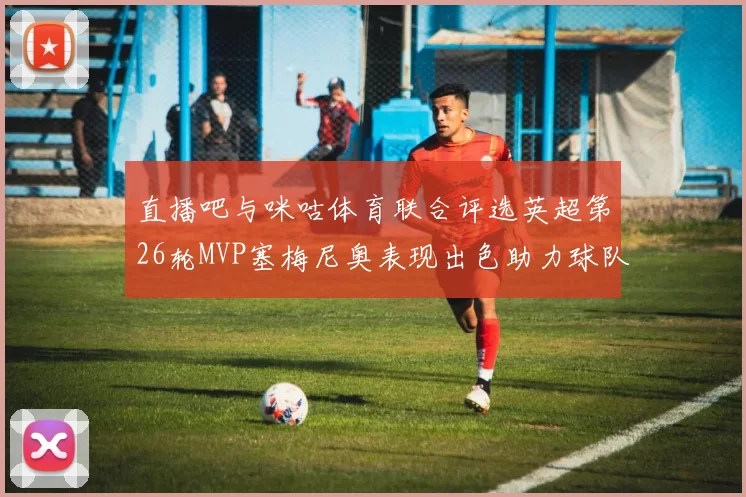直播吧与咪咕体育联合评选英超第26轮MVP塞梅尼奥表现出色助力球队