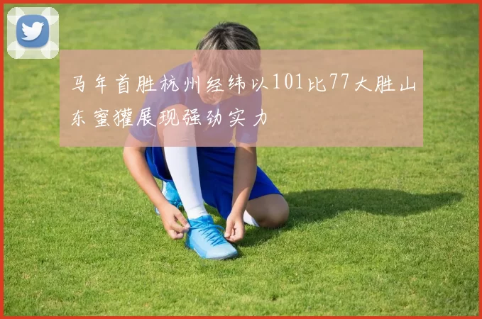 马年首胜杭州经纬以101比77大胜山东蜜獾展现强劲实力
