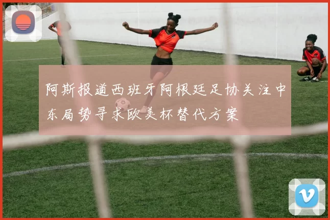 阿斯报道西班牙阿根廷足协关注中东局势寻求欧美杯替代方案