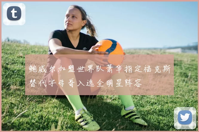 鲍威尔加盟世界队萧华指定福克斯替代字母哥入选全明星阵容