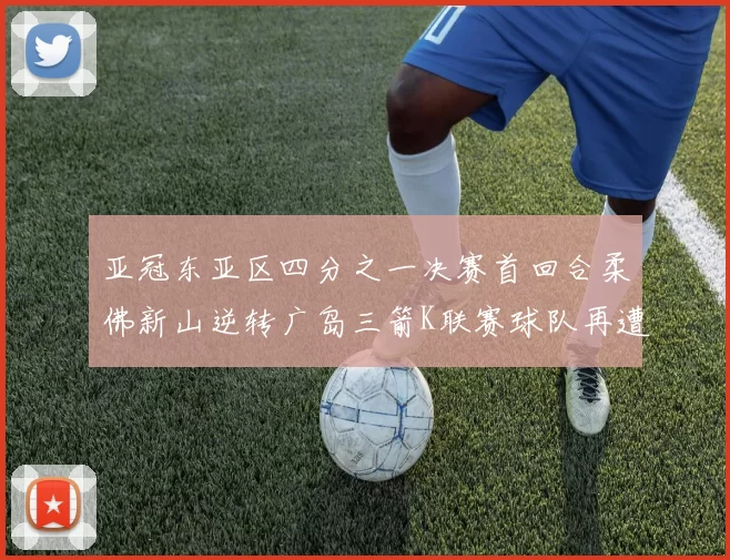亚冠东亚区四分之一决赛首回合柔佛新山逆转广岛三箭K联赛球队再遭不胜困扰