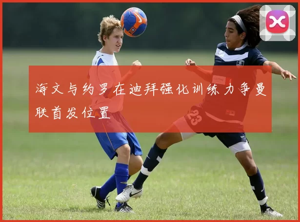 海文与约罗在迪拜强化训练力争曼联首发位置