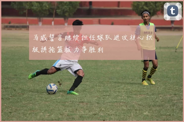 马威誓言继续担任球队进攻核心积极拼抢篮板力争胜利