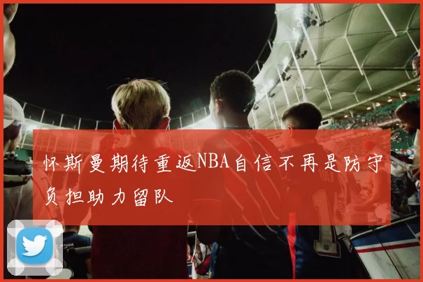 怀斯曼期待重返NBA自信不再是防守负担助力留队