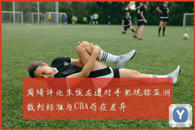周琦评论朱俊龙遭对手犯规称亚洲裁判标准与CBA存在差异