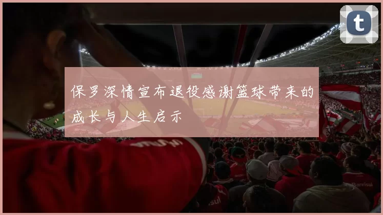 保罗深情宣布退役感谢篮球带来的成长与人生启示