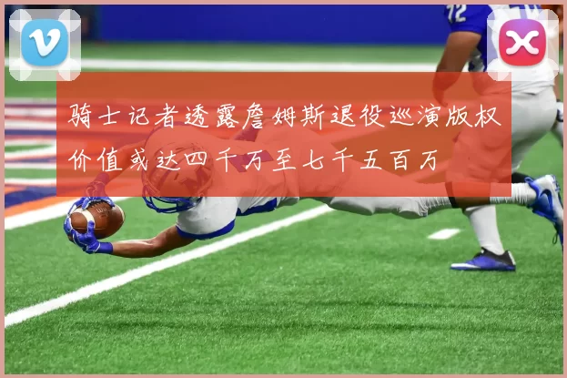 骑士记者透露詹姆斯退役巡演版权价值或达四千万至七千五百万